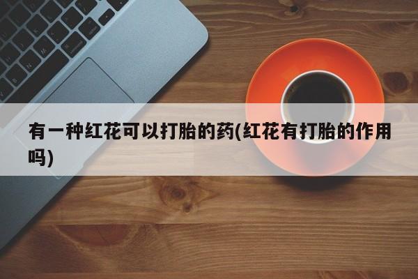 打胎药大月份用联系微信有一种红花可以打胎的药(红花有打胎的作用吗)
