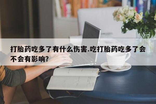 打胎药大月份用联系微信打胎药吃多了有什么伤害.吃打胎药吃多了会不会有影响？