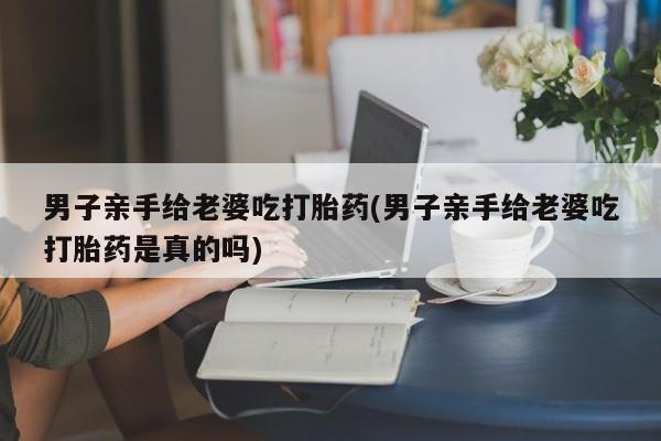 打胎药大月份用联系微信男子亲手给老婆吃打胎药(男子亲手给老婆吃打胎药是真的吗)