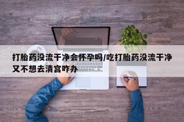打胎药大月份用联系微信打胎药没流干净会怀孕吗/吃打胎药没流干净又不想去清宫咋办