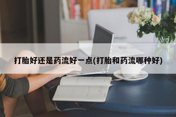 打胎药大月份用联系微信打胎好还是药流好一点(打胎和药流哪种好)