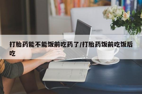 打胎药大月份用联系微信打胎药能不能饭前吃药了/打胎药饭前吃饭后吃