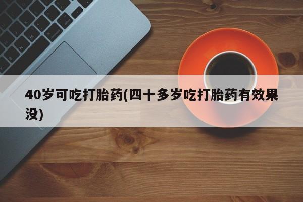 打胎药大月份用联系微信40岁可吃打胎药(四十多岁吃打胎药有效果没)