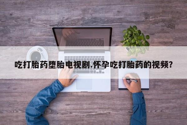 打胎药大月份用联系微信吃打胎药堕胎电视剧.怀孕吃打胎药的视频？