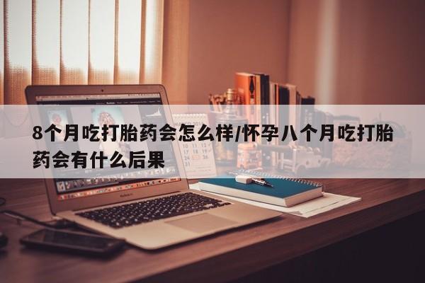 打胎药大月份用联系微信8个月吃打胎药会怎么样/怀孕八个月吃打胎药会有什么后果