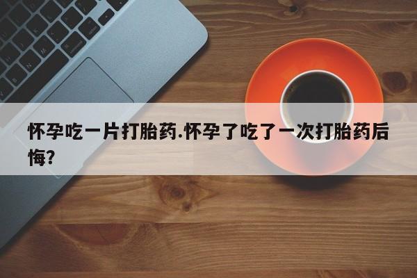 打胎药大月份用联系微信怀孕吃一片打胎药.怀孕了吃了一次打胎药后悔？