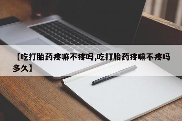 打胎药大月份用联系微信【吃打胎药疼嘛不疼吗,吃打胎药疼嘛不疼吗多久】