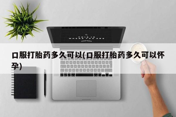 打胎药大月份用联系微信口服打胎药多久可以(口服打胎药多久可以怀孕)
