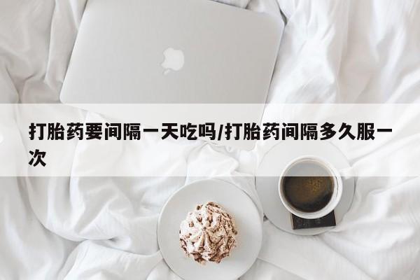 打胎药大月份用联系微信打胎药要间隔一天吃吗/打胎药间隔多久服一次
