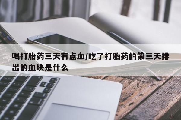 打胎药大月份用联系微信喝打胎药三天有点血/吃了打胎药的第三天排出的血块是什么
