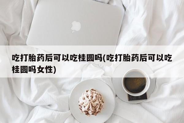 打胎药大月份用联系微信吃打胎药后可以吃桂圆吗(吃打胎药后可以吃桂圆吗女性)