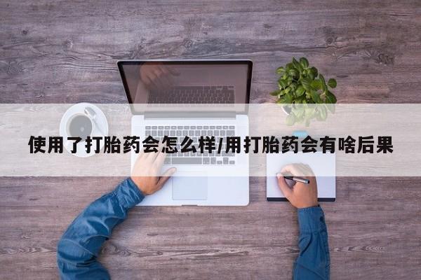 打胎药大月份用联系微信使用了打胎药会怎么样/用打胎药会有啥后果