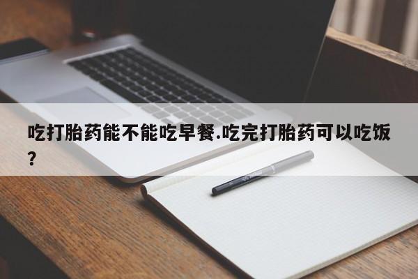 打胎药大月份用联系微信吃打胎药能不能吃早餐.吃完打胎药可以吃饭？
