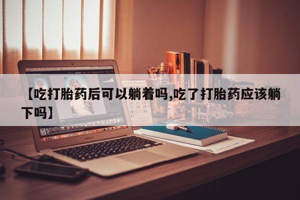 打胎药大月份用联系微信【吃打胎药后可以躺着吗,吃了打胎药应该躺下吗】