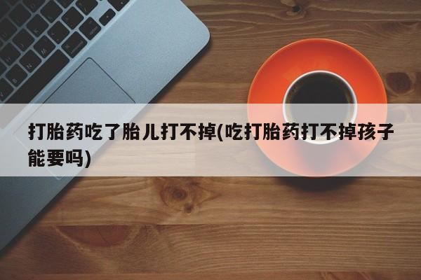 打胎药大月份用联系微信打胎药吃了胎儿打不掉(吃打胎药打不掉孩子能要吗)