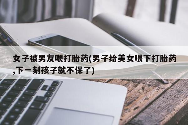 打胎药大月份用联系微信女子被男友喂打胎药(男子给美女喂下打胎药,下一刻孩子就不保了)