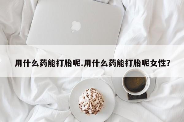 打胎药大月份用联系微信用什么药能打胎呢.用什么药能打胎呢女性？