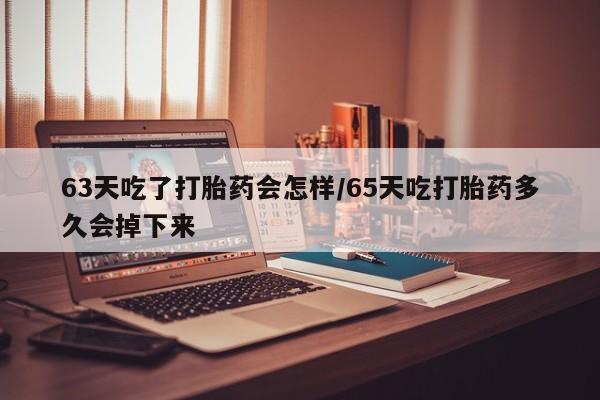 打胎药大月份用联系微信63天吃了打胎药会怎样/65天吃打胎药多久会掉下来