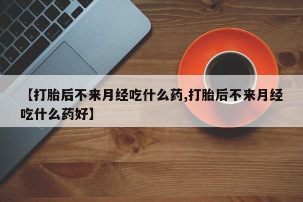 打胎药大月份用联系微信【打胎后不来月经吃什么药,打胎后不来月经吃什么药好】