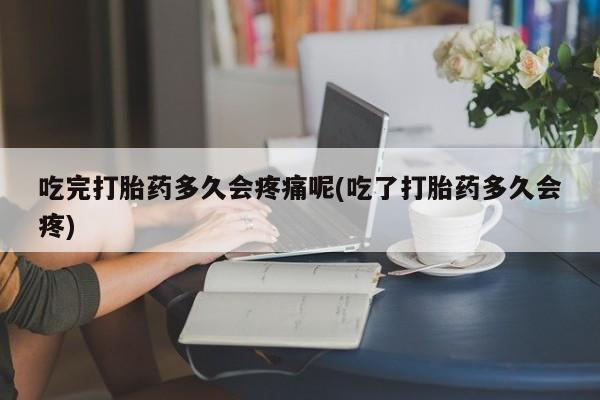 打胎药大月份用联系微信吃完打胎药多久会疼痛呢(吃了打胎药多久会疼)