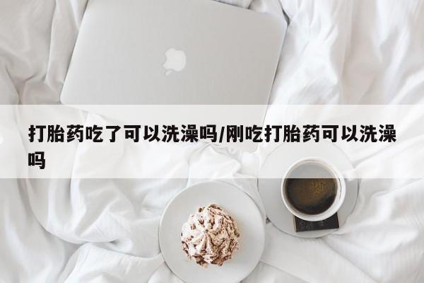 打胎药大月份用联系微信打胎药吃了可以洗澡吗/刚吃打胎药可以洗澡吗