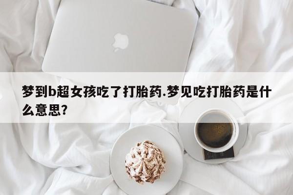 打胎药大月份用联系微信梦到b超女孩吃了打胎药.梦见吃打胎药是什么意思？