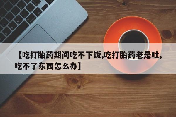 打胎药大月份用联系微信【吃打胎药期间吃不下饭,吃打胎药老是吐,吃不了东西怎么办】