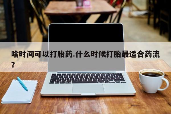 打胎药大月份用联系微信啥时间可以打胎药.什么时候打胎最适合药流？