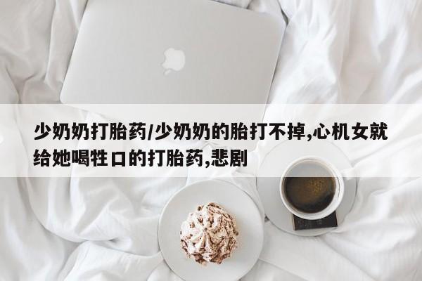 打胎药大月份用联系微信少奶奶打胎药/少奶奶的胎打不掉,心机女就给她喝牲口的打胎药,悲剧