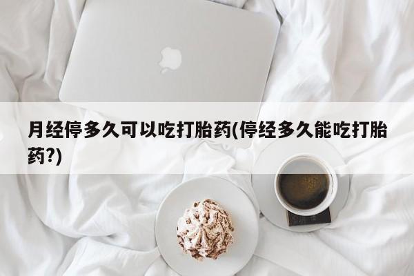 打胎药大月份用联系微信月经停多久可以吃打胎药(停经多久能吃打胎药?)