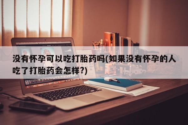 打胎药大月份用联系微信没有怀孕可以吃打胎药吗(如果没有怀孕的人吃了打胎药会怎样?)