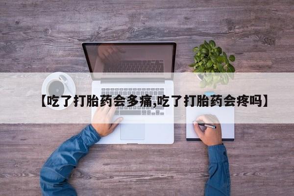 打胎药大月份用联系微信【吃了打胎药会多痛,吃了打胎药会疼吗】