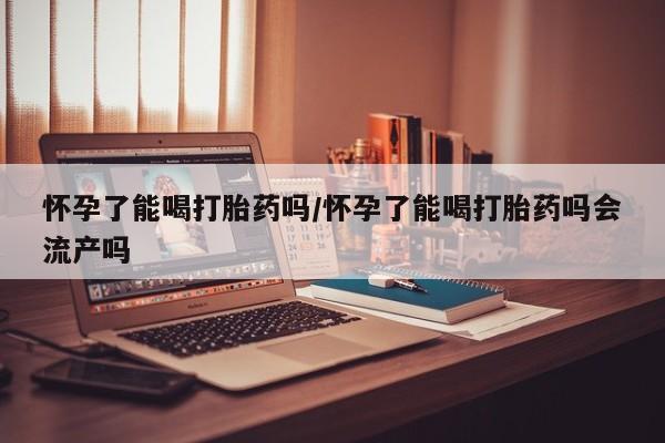 打胎药大月份用联系微信怀孕了能喝打胎药吗/怀孕了能喝打胎药吗会流产吗