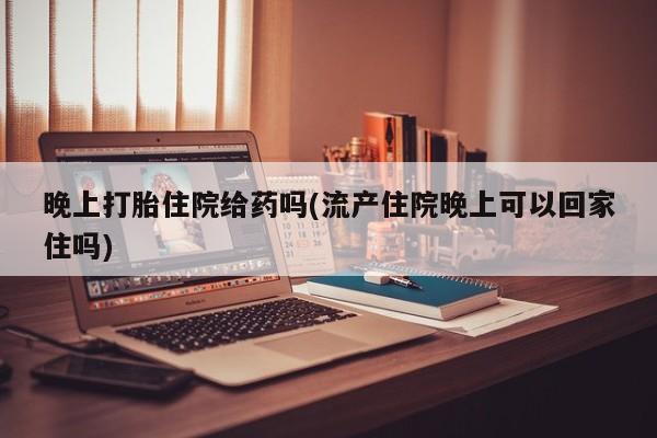 打胎药大月份用联系微信晚上打胎住院给药吗(流产住院晚上可以回家住吗)