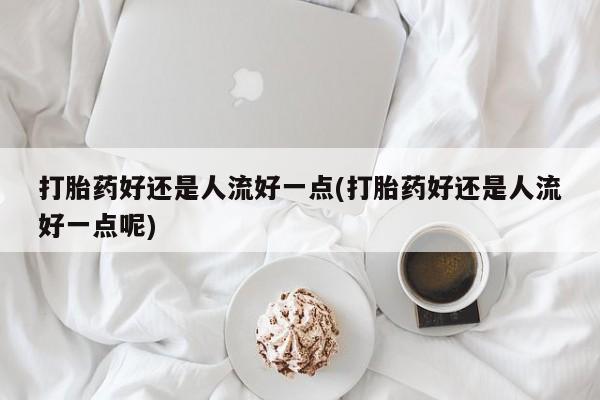 打胎药大月份用联系微信打胎药好还是人流好一点(打胎药好还是人流好一点呢)
