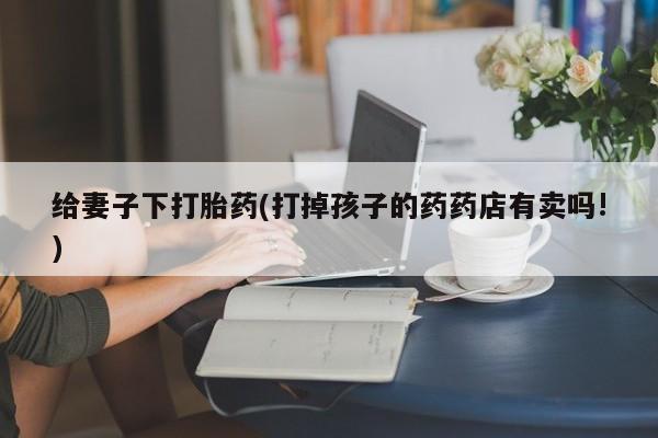 打胎药大月份用联系微信给妻子下打胎药(打掉孩子的药药店有卖吗!)