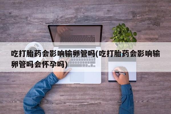 打胎药大月份用联系微信吃打胎药会影响输卵管吗(吃打胎药会影响输卵管吗会怀孕吗)
