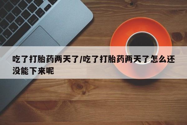 打胎药大月份用联系微信吃了打胎药两天了/吃了打胎药两天了怎么还没能下来呢