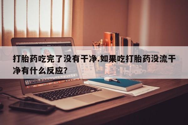 打胎药大月份用联系微信打胎药吃完了没有干净.如果吃打胎药没流干净有什么反应？