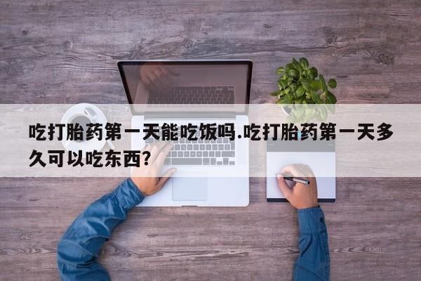 打胎药大月份用联系微信吃打胎药第一天能吃饭吗.吃打胎药第一天多久可以吃东西？