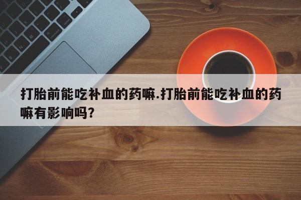 打胎药大月份用联系微信打胎前能吃补血的药嘛.打胎前能吃补血的药嘛有影响吗？
