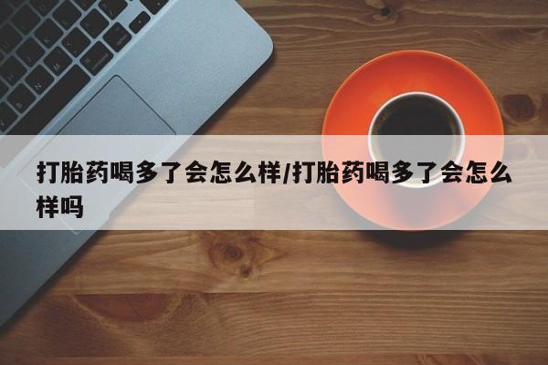 打胎药大月份用联系微信打胎药喝多了会怎么样/打胎药喝多了会怎么样吗