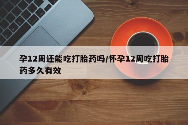打胎药大月份用联系微信孕12周还能吃打胎药吗/怀孕12周吃打胎药多久有效