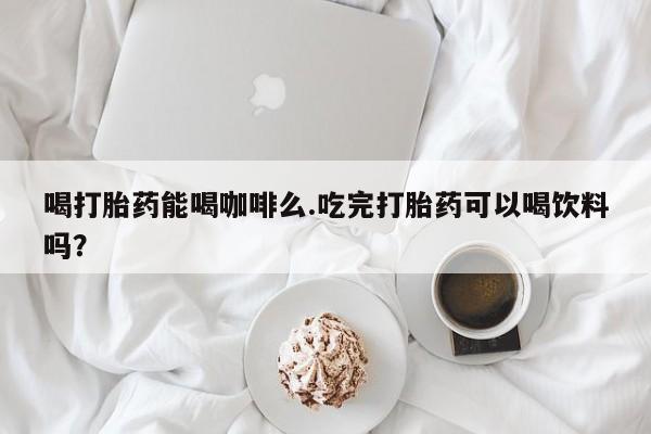 打胎药大月份用联系微信喝打胎药能喝咖啡么.吃完打胎药可以喝饮料吗？