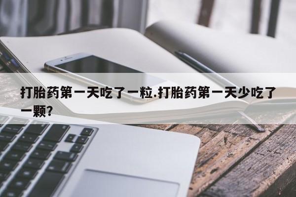 打胎药大月份用联系微信打胎药第一天吃了一粒.打胎药第一天少吃了一颗？