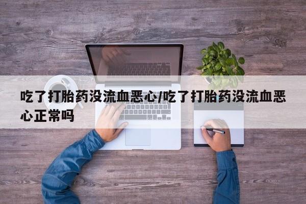 打胎药大月份用联系微信吃了打胎药没流血恶心/吃了打胎药没流血恶心正常吗