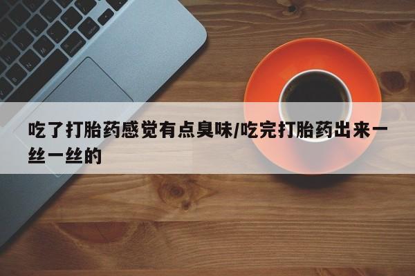 打胎药大月份用联系微信吃了打胎药感觉有点臭味/吃完打胎药出来一丝一丝的