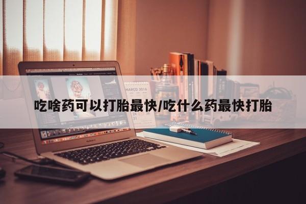 打胎药大月份用联系微信吃啥药可以打胎最快/吃什么药最快打胎