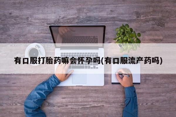 打胎药大月份用联系微信有口服打胎药嘛会怀孕吗(有口服流产药吗)