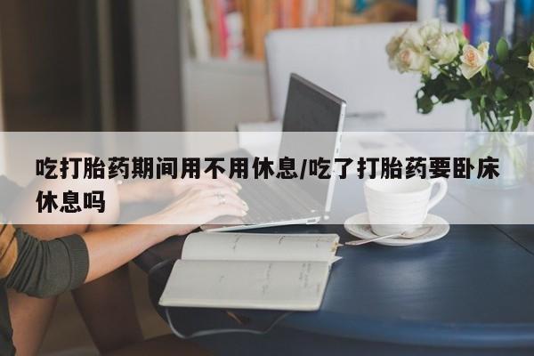 打胎药大月份用联系微信吃打胎药期间用不用休息/吃了打胎药要卧床休息吗